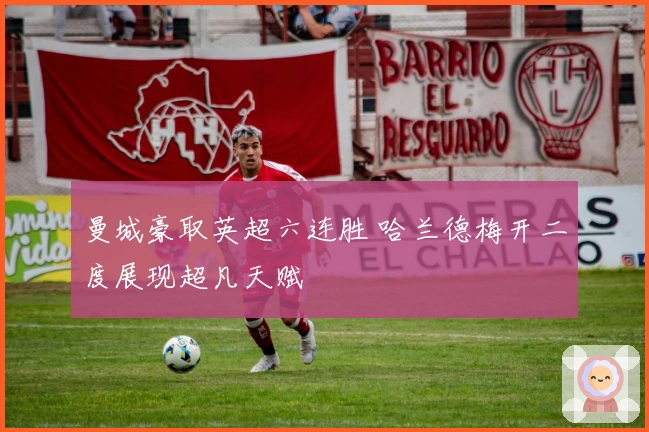 曼城豪取英超六连胜 哈兰德梅开二度展现超凡天赋