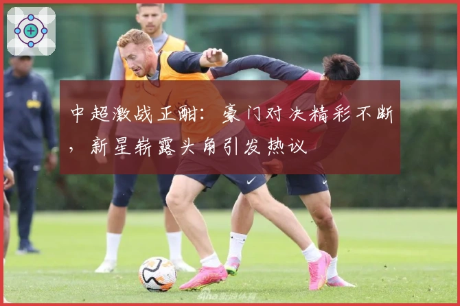中超激战正酣：豪门对决精彩不断，新星崭露头角引发热议