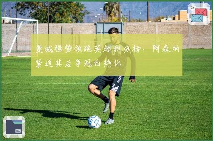 曼城强势领跑英超积分榜，阿森纳紧追其后争冠白热化