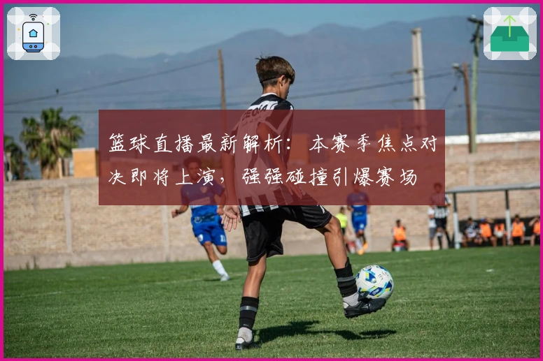 篮球直播最新解析：本赛季焦点对决即将上演，强强碰撞引爆赛场