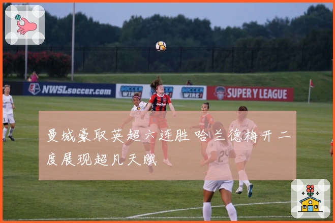 曼城豪取英超六连胜 哈兰德梅开二度展现超凡天赋