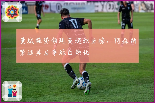 曼城强势领跑英超积分榜，阿森纳紧追其后争冠白热化