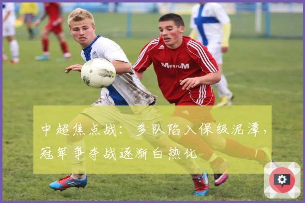 中超焦点战：多队陷入保级泥潭，冠军争夺战逐渐白热化