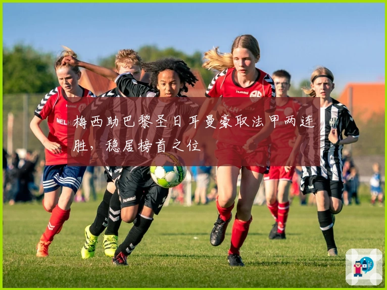 梅西助巴黎圣日耳曼豪取法甲两连胜，稳居榜首之位