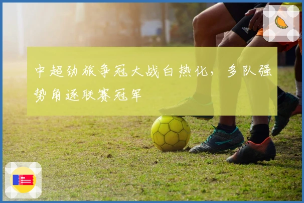 中超劲旅争冠大战白热化，多队强势角逐联赛冠军