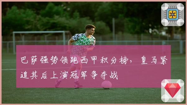 巴萨强势领跑西甲积分榜，皇马紧追其后上演冠军争夺战
