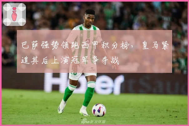 巴萨强势领跑西甲积分榜，皇马紧追其后上演冠军争夺战